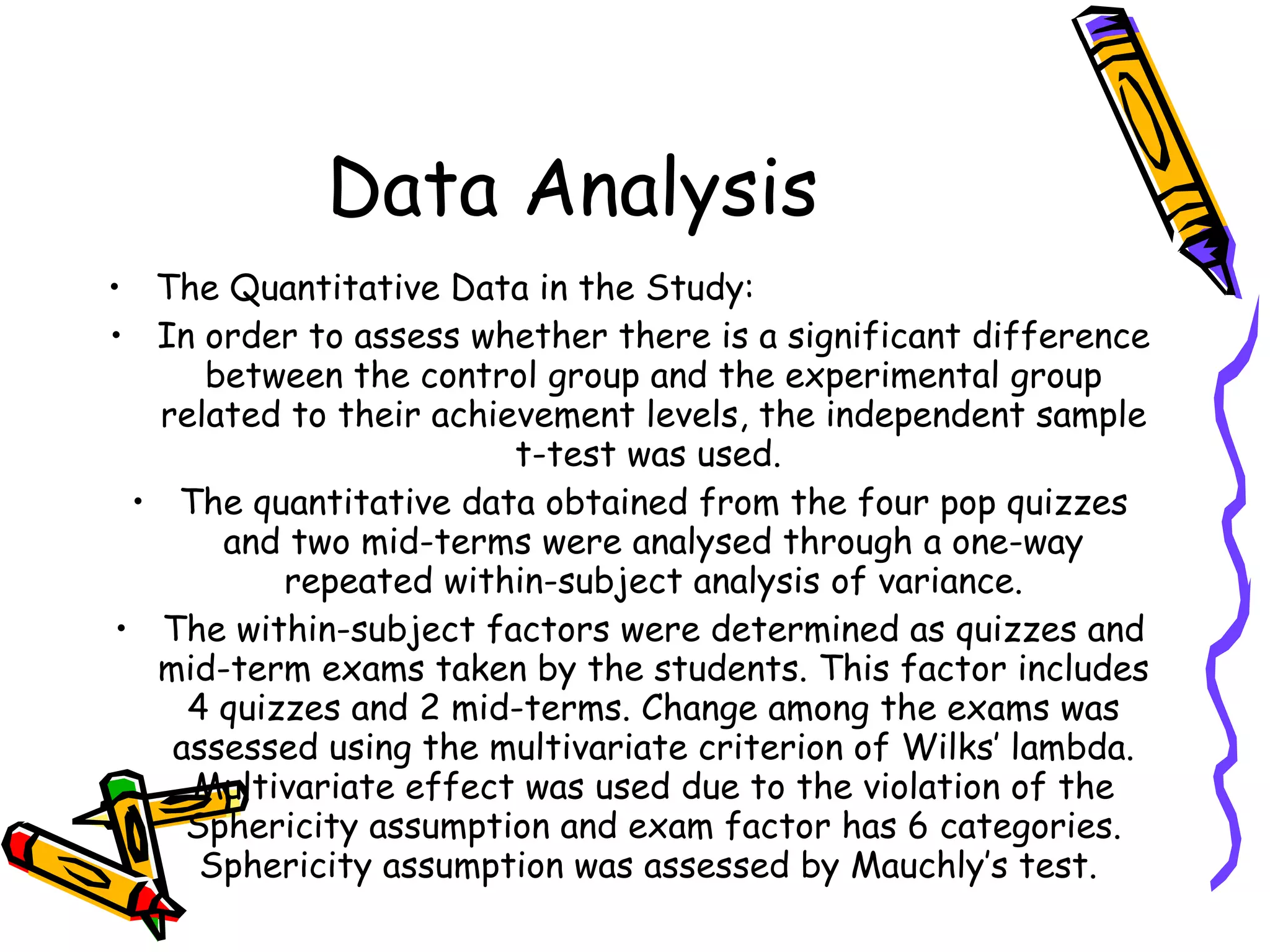 Data Analysis
• The Quantitative Data in the Study:
• In order to assess whether there is a significant difference
      between the control group and the experimental group
   related to their achievement levels, the independent sample
                         t-test was used.
  • The quantitative data obtained from the four pop quizzes
       and two mid-terms were analysed through a one-way
           repeated within-subject analysis of variance.
 • The within-subject factors were determined as quizzes and
   mid-term exams taken by the students. This factor includes
     4 quizzes and 2 mid-terms. Change among the exams was
    assessed using the multivariate criterion of Wilks’ lambda.
     Multivariate effect was used due to the violation of the
     Sphericity assumption and exam factor has 6 categories.
      Sphericity assumption was assessed by Mauchly’s test.
 