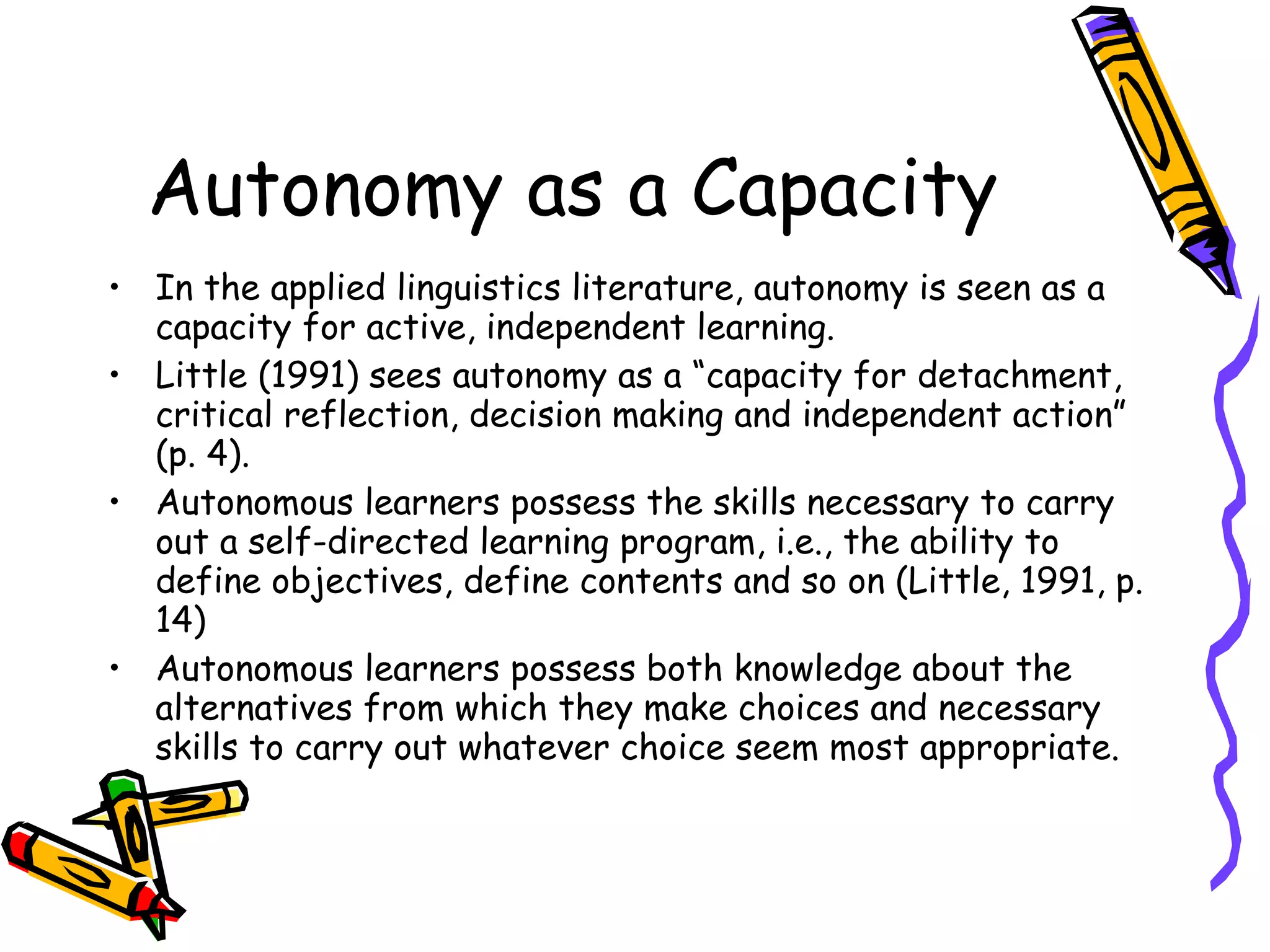 Autonomy as a Capacity
• In the applied linguistics literature, autonomy is seen as a
  capacity for active, independent learning.
• Little (1991) sees autonomy as a “capacity for detachment,
  critical reflection, decision making and independent action”
  (p. 4).
• Autonomous learners possess the skills necessary to carry
  out a self-directed learning program, i.e., the ability to
  define objectives, define contents and so on (Little, 1991, p.
  14)
• Autonomous learners possess both knowledge about the
  alternatives from which they make choices and necessary
  skills to carry out whatever choice seem most appropriate.
 