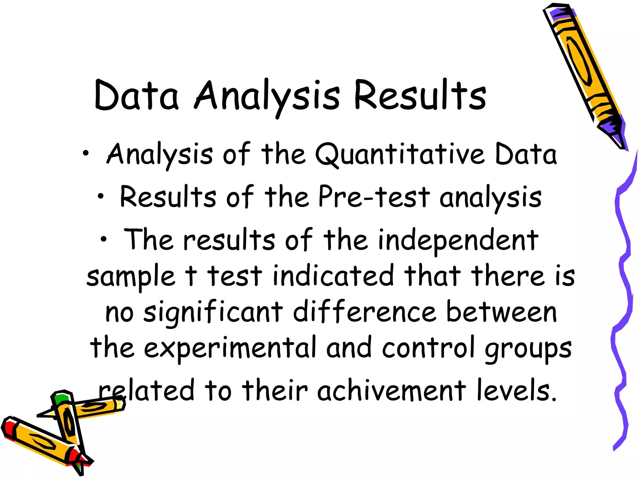 Data Analysis Results
• Analysis of the Quantitative Data
 • Results of the Pre-test analysis
 • The results of the independent
sample t test indicated that there is
  no significant difference between
the experimental and control groups
 related to their achivement levels.
 