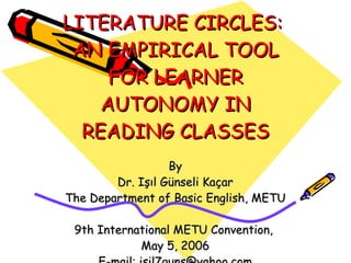 LITERATURE CIRCLES:
 AN EMPIRICAL TOOL
     FOR LEARNER
    AUTONOMY IN
  READING CLASSES
                  By
        Dr. Işıl Günseli Kaçar
The Department of Basic English, METU

 9th International METU Convention,
            May 5, 2006
 