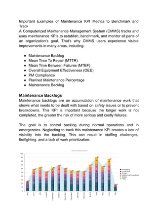 Important Examples of Maintenance KPI Metrics to Benchmark and
Track
A Computerized Maintenance Management System (CMMS) tracks and
uses maintenance KPIs to establish, benchmark, and monitor all parts of
an organization’s goal. That’s why CMMS users experience visible
improvements in many areas, including:
● Maintenance Backlog
● Mean Time To Repair (MTTR)
● Mean Time Between Failures (MTBF)
● Overall Equipment Effectiveness (OEE)
● PM Compliance
● Planned Maintenance Percentage
● Maintenance Backlog
Maintenance Backlogs
Maintenance backlogs are an accumulation of maintenance work that
shows what needs to be dealt with based on safety issues or to prevent
breakdowns. This KPI is important because the longer work is not
completed, the greater the risk of more serious and costly failures.
The goal is to control backlog during normal operations and in
emergencies. Neglecting to track this maintenance KPI creates a lack of
visibility into the backlog. This can result in staffing challenges,
firefighting, and a lack of work prioritization.
 