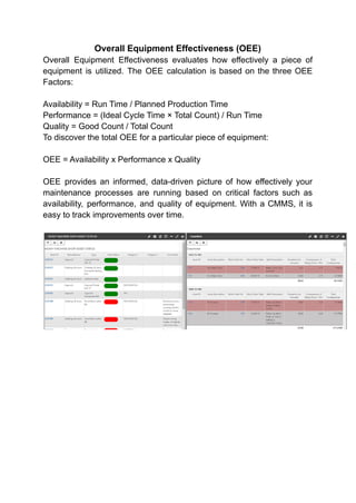 Overall Equipment Effectiveness (OEE)
Overall Equipment Effectiveness evaluates how effectively a piece of
equipment is utilized. The OEE calculation is based on the three OEE
Factors:
Availability = Run Time / Planned Production Time
Performance = (Ideal Cycle Time × Total Count) / Run Time
Quality = Good Count / Total Count
To discover the total OEE for a particular piece of equipment:
OEE = Availability x Performance x Quality
OEE provides an informed, data-driven picture of how effectively your
maintenance processes are running based on critical factors such as
availability, performance, and quality of equipment. With a CMMS, it is
easy to track improvements over time.
 