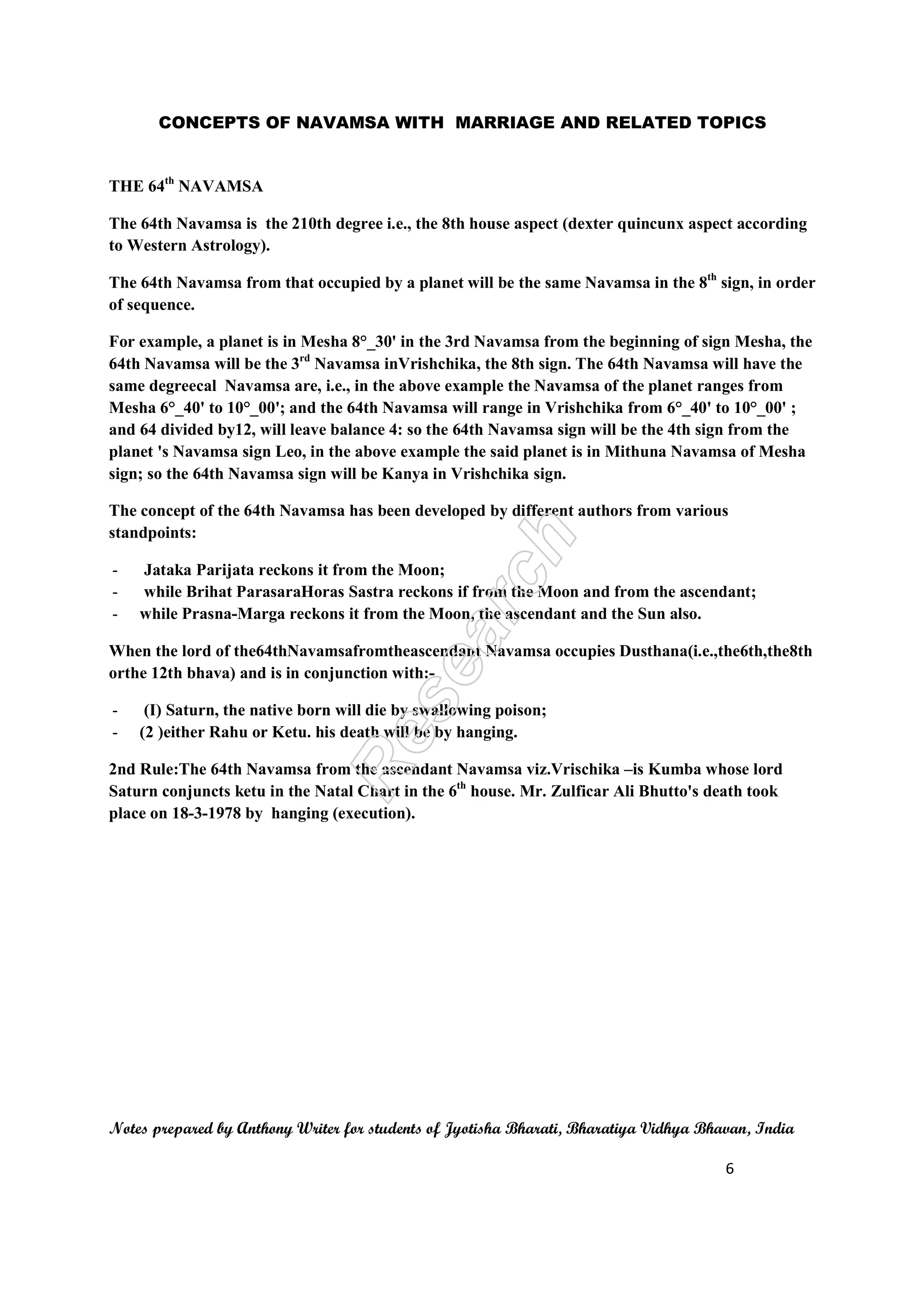 CONCEPTS OF NAVAMSA WITH MARRIAGE AND RELATED TOPICS 
THE 64th NAVAMSA 
The 64th Navamsa is the 210th degree i.e., the 8th house aspect (dexter quincunx aspect according 
to Western Astrology). 
The 64th Navamsa from that occupied by a planet will be the same Navamsa in the 8th sign, in order 
of sequence. 
For example, a planet is in Mesha 8°_30' in the 3rd Navamsa from the beginning of sign Mesha, the 
64th Navamsa will be the 3rd Navamsa inVrishchika, the 8th sign. The 64th Navamsa will have the 
same degreecal Navamsa are, i.e., in the above example the Navamsa of the planet ranges from 
Mesha 6°_40' to 10°_00'; and the 64th Navamsa will range in Vrishchika from 6°_40' to 10°_00' ; 
and 64 divided by12, will leave balance 4: so the 64th Navamsa sign will be the 4th sign from the 
planet 's Navamsa sign Leo, in the above example the said planet is in Mithuna Navamsa of Mesha 
sign; so the 64th Navamsa sign will be Kanya in Vrishchika sign. 
The concept of the 64th Navamsa has been developed by different authors from various 
standpoints: 
- Jataka Parijata reckons it from the Moon; 
- while Brihat ParasaraHoras Sastra reckons if from the Moon and from the ascendant; 
- while Prasna-Marga reckons it from the Moon, the ascendant and the Sun also. 
When the lord of the64thNavamsafromtheascendant Navamsa occupies Dusthana(i.e.,the6th,the8th 
orthe 12th bhava) and is in conjunction with:- 
- (I) Saturn, the native born will die by swallowing poison; 
- (2 )either Rahu or Ketu. his death will be by hanging. 
2nd Rule:The 64th Navamsa from the ascendant Navamsa viz.Vrischika –is Kumba whose lord 
Saturn conjuncts ketu in the Natal Chart in the 6th house. Mr. Zulficar Ali Bhutto's death took 
place on 18-3-1978 by hanging (execution). 
Notes prepared by Anthony Writer for students of Jyotisha Bharati, Bharatiya Vidhya Bhavan, India 
6 
 