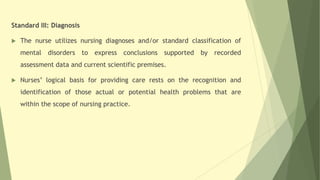 Standard III: Diagnosis
 The nurse utilizes nursing diagnoses and/or standard classification of
mental disorders to express conclusions supported by recorded
assessment data and current scientific premises.
 Nurses’ logical basis for providing care rests on the recognition and
identification of those actual or potential health problems that are
within the scope of nursing practice.
 