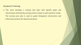 Standard IV: Planning
 The nurse develops a nursing care plan with specific goals and
interventions delineating nursing actions unique to each patient's needs.
The nursing care plan is used to guide therapeutic intervention and
effectively achieve the desired outcomes.
 