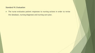 Standard VI: Evaluation
 The nurse evaluates patient responses to nursing actions in order to revise
the database, nursing diagnoses and nursing care plan.
 