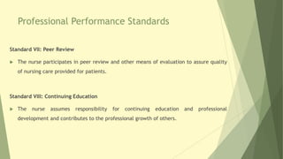 Professional Performance Standards
Standard VII: Peer Review
 The nurse participates in peer review and other means of evaluation to assure quality
of nursing care provided for patients.
Standard VIII: Continuing Education
 The nurse assumes responsibility for continuing education and professional
development and contributes to the professional growth of others.
 
