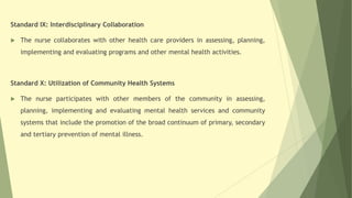 Standard IX: Interdisciplinary Collaboration
 The nurse collaborates with other health care providers in assessing, planning,
implementing and evaluating programs and other mental health activities.
Standard X: Utilization of Community Health Systems
 The nurse participates with other members of the community in assessing,
planning, implementing and evaluating mental health services and community
systems that include the promotion of the broad continuum of primary, secondary
and tertiary prevention of mental illness.
 