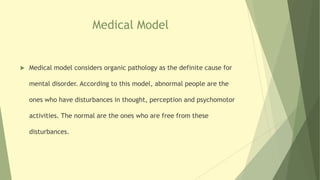 Medical Model
 Medical model considers organic pathology as the definite cause for
mental disorder. According to this model, abnormal people are the
ones who have disturbances in thought, perception and psychomotor
activities. The normal are the ones who are free from these
disturbances.
 