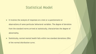 Statistical Model
 It involves the analysis of responses on a test or a questionnaire or
observations of some particular behavioral variables. The degree of deviation
from the standard norms arrived at statistically, characterizes the degree of
abnormality.
 Statistically, normal mental health falls within two standard deviations (SDs)
of the normal distribution curve.
 
