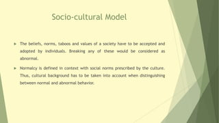 Socio-cultural Model
 The beliefs, norms, taboos and values of a society have to be accepted and
adopted by individuals. Breaking any of these would be considered as
abnormal.
 Normalcy is defined in context with social norms prescribed by the culture.
Thus, cultural background has to be taken into account when distinguishing
between normal and abnormal behavior.
 