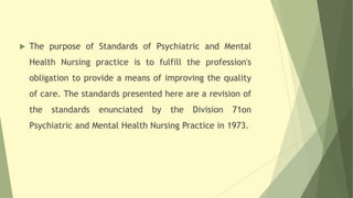  The purpose of Standards of Psychiatric and Mental
Health Nursing practice is to fulfill the profession's
obligation to provide a means of improving the quality
of care. The standards presented here are a revision of
the standards enunciated by the Division 71on
Psychiatric and Mental Health Nursing Practice in 1973.
 
