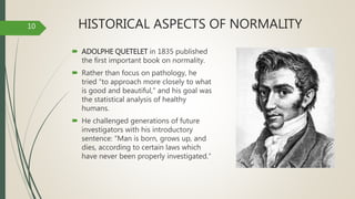 HISTORICAL ASPECTS OF NORMALITY
 ADOLPHE QUETELET in 1835 published
the first important book on normality.
 Rather than focus on pathology, he
tried “to approach more closely to what
is good and beautiful,” and his goal was
the statistical analysis of healthy
humans.
 He challenged generations of future
investigators with his introductory
sentence: “Man is born, grows up, and
dies, according to certain laws which
have never been properly investigated.”
10
 
