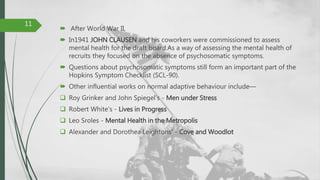  After World War II,
 In1941 JOHN CLAUSEN and his coworkers were commissioned to assess
mental health for the draft board.As a way of assessing the mental health of
recruits they focused on the absence of psychosomatic symptoms.
 Questions about psychosomatic symptoms still form an important part of the
Hopkins Symptom Checklist (SCL-90).
 Other influential works on normal adaptive behaviour include—
 Roy Grinker and John Spiegel's - Men under Stress
 Robert White's - Lives in Progress
 Leo Sroles - Mental Health in the Metropolis
 Alexander and Dorothea Leightons' - Cove and Woodlot
11
 