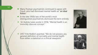  Many Postwar psychiatrists continued to agree with
Freud, who had dismissed mental health as “an ideal
fiction.”
 In the late 1950s two of the world's most
distinguished psychiatrists dismissed the term entirely:
 Sir Aubrey Lewis wrote in 1958, “Mental health is an
invincibly obscure concept.”
 1957 Fritz Redlich asserted, “We do not possess any
general definition of normality and mental health
from either a statistical or a clinical viewpoint.”
12
 