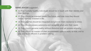MARIE JAHODA suggested :
 (1) That mentally healthy individuals should be in touch with their identity and
their feelings.
 (2) They should be oriented toward the future, and over time they should
remain fruitfully invested in life.
 (3) Their psyches should be integrated and provide them resistance to stress.
 (4) They should possess autonomy and recognize what suits their needs.
 (5) They should perceive reality without distortion and yet possess empathy.
 (6) They should be masters of their environment—able to work, to love, and to
play and to be efficient in problem solving.
13
 