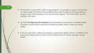  On the GAF a score of 95 to 100 corresponded to “no symptoms, superior functioning
in a wide range of activities; life's problems never seem to get out of hand; patient is
sought out by others because of his warmth and integrity.” The words differ, but the
melody is the same.
 By 1978 The Report to the President by the President's Commission on Mental Health
forcefully introduced the importance of defining clearly what is meant by mental
health.
 It was 15 years later, evidence emerged to support the validity of Axis V of DSM-IV, did
psychiatry finally possess a metric for the measurement of “above-average” mental
health.
15
 