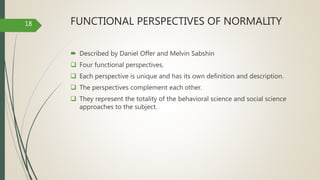 FUNCTIONAL PERSPECTIVES OF NORMALITY
 Described by Daniel Offer and Melvin Sabshin
 Four functional perspectives.
 Each perspective is unique and has its own definition and description.
 The perspectives complement each other.
 They represent the totality of the behavioral science and social science
approaches to the subject.
18
 