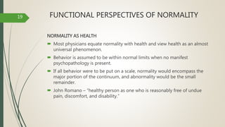 FUNCTIONAL PERSPECTIVES OF NORMALITY
NORMALITY AS HEALTH
 Most physicians equate normality with health and view health as an almost
universal phenomenon.
 Behavior is assumed to be within normal limits when no manifest
psychopathology is present.
 If all behavior were to be put on a scale, normality would encompass the
major portion of the continuum, and abnormality would be the small
remainder.
 John Romano – “healthy person as one who is reasonably free of undue
pain, discomfort, and disability.”
19
 