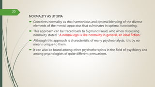 NORMALITY AS UTOPIA
 Conceives normality as that harmonious and optimal blending of the diverse
elements of the mental apparatus that culminates in optimal functioning.
 This approach can be traced back to Sigmund Freud, who when discussing
normality stated, “A normal ego is like normality in general, an ideal fiction.”
 Although this approach is characteristic of many psychoanalysts, it is by no
means unique to them.
 It can also be found among other psychotherapists in the field of psychiatry and
among psychologists of quite different persuasions.
20
 