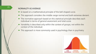 NORMALITY AS AVERAGE
 Is based on a mathematical principle of the bell-shaped curve.
 This approach considers the middle range normal and both extremes deviant.
 The normative approach based on this statistical principle describes each
individual in terms of general assessment and total score.
 Variability is described only within the context of groups, not within the
context of the individual.
 This approach is more commonly used in psychology than in psychiatry
21
 