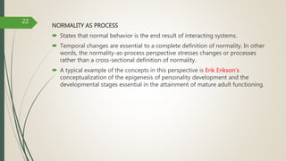 NORMALITY AS PROCESS
 States that normal behavior is the end result of interacting systems.
 Temporal changes are essential to a complete definition of normality. In other
words, the normality-as-process perspective stresses changes or processes
rather than a cross-sectional definition of normality.
 A typical example of the concepts in this perspective is Erik Erikson's
conceptualization of the epigenesis of personality development and the
developmental stages essential in the attainment of mature adult functioning.
22
 