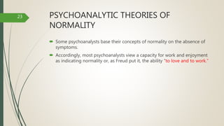 PSYCHOANALYTIC THEORIES OF
NORMALITY
 Some psychoanalysts base their concepts of normality on the absence of
symptoms.
 Accordingly, most psychoanalysts view a capacity for work and enjoyment
as indicating normality or, as Freud put it, the ability “to love and to work.”
23
 