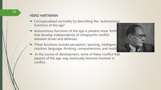 HEINZ HARTMANN
 Conceptualized normality by describing the “autonomous
functions of the ego”
 Autonomous functions of the ego is present since birth
that develop independently of intrapsychic conflict
between drives and defenses.
 These functions include perception, learning, intelligence,
intuition, language, thinking, comprehension, and motility.
 In the course of development, some of these conflict-free
aspects of the ego may eventually become involved in
conflict.
24
 