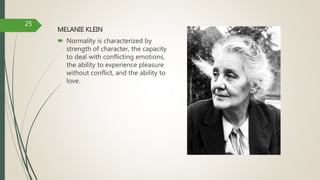 MELANIE KLEIN
 Normality is characterized by
strength of character, the capacity
to deal with conflicting emotions,
the ability to experience pleasure
without conflict, and the ability to
love.
25
 