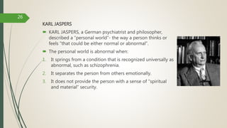 KARL JASPERS
 KARL JASPERS, a German psychiatrist and philosopher,
described a “personal world”- the way a person thinks or
feels ”that could be either normal or abnormal”.
 The personal world is abnormal when:
1. It springs from a condition that is recognized universally as
abnormal, such as schizophrenia.
2. It separates the person from others emotionally.
3. It does not provide the person with a sense of “spiritual
and material” security.
26
 