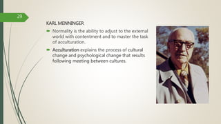 KARL MENNINGER
 Normality is the ability to adjust to the external
world with contentment and to master the task
of acculturation.
 Acculturation explains the process of cultural
change and psychological change that results
following meeting between cultures.
29
 