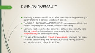 DEFINING NORMALITY
 Normality is even more difficult to define than abnormality particularly in
rapidly changing & complex society such as ours.
 The WORLD HEALTH ORGANIZATION (WHO) considers normality to be a
state of complete physical, mental, and social well-being.
 Normality has been defined as patterns of behavior or personality traits
that are typical or that conform to some standard of proper and
acceptable ways of behaving and being.
 The use of terms such as typical or acceptable, however, has been
criticized because they are ambiguous, involve value judgments,
and vary from one culture to another.
3
 