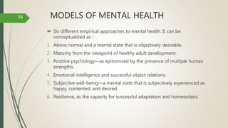 MODELS OF MENTAL HEALTH
 Six different empirical approaches to mental health. It can be
conceptualized as :
1. Above normal and a mental state that is objectively desirable.
2. Maturity from the viewpoint of healthy adult development.
3. Positive psychology—as epitomized by the presence of multiple human
strengths.
4. Emotional intelligence and successful object relations.
5. Subjective well-being—a mental state that is subjectively experienced as
happy, contented, and desired.
6. Resilience, as the capacity for successful adaptation and homeostasis.
34
 