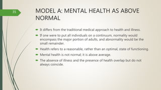 MODEL A: MENTAL HEALTH AS ABOVE
NORMAL
 It differs from the traditional medical approach to health and illness.
 If one were to put all individuals on a continuum, normality would
encompass the major portion of adults, and abnormality would be the
small remainder.
 Health refers to a reasonable, rather than an optimal, state of functioning.
 Mental health is not normal; it is above average.
 The absence of illness and the presence of health overlap but do not
always coincide.
35
 