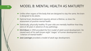 MODEL B: MENTAL HEALTH AS MATURITY
 Unlike other organs of the body that are designed to stay the same, the brain
is designed to be plastic.
 Optimal brain development requires almost a lifetime, so does the
assessment of positive mental health.
 Statistically, physically healthy 70-year-olds are mentally healthier than they
were at 30 years in absence of any pathology .
 Erik Erikson in 1950 provided the first model of adult social development. He
viewed each of his well-known eight “stages” of human development as a
“criterion of mental health.”
 Jane Loevinger provided a model of adult ego development,
36
 
