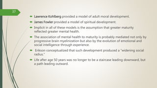 Lawrence Kohlberg provided a model of adult moral development.
 James Fowler provided a model of spiritual development.
 Implicit in all of these models is the assumption that greater maturity
reflected greater mental health.
 The association of mental health to maturity is probably mediated not only by
progressive brain myelinization but also by the evolution of emotional and
social intelligence through experience.
 Erikson conceptualized that such development produced a “widening social
radius.”
 Life after age 50 years was no longer to be a staircase leading downward, but
a path leading outward.
37
 