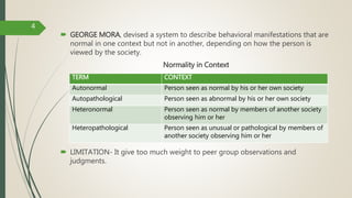  GEORGE MORA, devised a system to describe behavioral manifestations that are
normal in one context but not in another, depending on how the person is
viewed by the society.
Normality in Context
 LIMITATION- It give too much weight to peer group observations and
judgments.
TERM CONTEXT
Autonormal Person seen as normal by his or her own society
Autopathological Person seen as abnormal by his or her own society
Heteronormal Person seen as normal by members of another society
observing him or her
Heteropathological Person seen as unusual or pathological by members of
another society observing him or her
4
 
