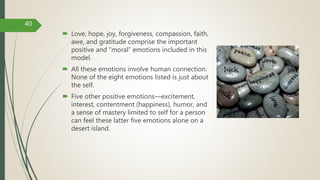  Love, hope, joy, forgiveness, compassion, faith,
awe, and gratitude comprise the important
positive and “moral” emotions included in this
model.
 All these emotions involve human connection.
None of the eight emotions listed is just about
the self.
 Five other positive emotions—excitement,
interest, contentment (happiness), humor, and
a sense of mastery limited to self for a person
can feel these latter five emotions alone on a
desert island.
40
 