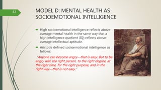 MODEL D: MENTAL HEALTH AS
SOCIOEMOTIONAL INTELLIGENCE
 High socioemotional intelligence reflects above-
average mental health in the same way that a
high intelligence quotient (IQ) reflects above-
average intellectual aptitude.
 Aristotle defined socioemotional intelligence as
follows:
“Anyone can become angry—that is easy. But to be
angry with the right person, to the right degree, at
the right time, for the right purpose, and in the
right way—that is not easy.”
42
 