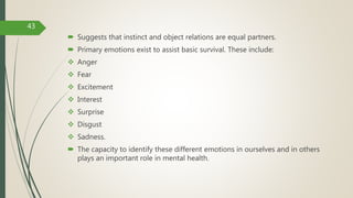  Suggests that instinct and object relations are equal partners.
 Primary emotions exist to assist basic survival. These include:
 Anger
 Fear
 Excitement
 Interest
 Surprise
 Disgust
 Sadness.
 The capacity to identify these different emotions in ourselves and in others
plays an important role in mental health.
43
 