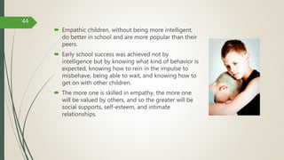  Empathic children, without being more intelligent,
do better in school and are more popular than their
peers.
 Early school success was achieved not by
intelligence but by knowing what kind of behavior is
expected, knowing how to rein in the impulse to
misbehave, being able to wait, and knowing how to
get on with other children.
 The more one is skilled in empathy, the more one
will be valued by others, and so the greater will be
social supports, self-esteem, and intimate
relationships.
44
 