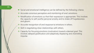  Social and emotional intelligence can be defined by the following criteria:
 Accurate conscious perception and monitoring of one's emotions.
 Modification of emotions so that their expression is appropriate. This involves
the capacity to self-soothe personal anxiety and to shake off hopelessness
and gloom.
 Accurate recognition of and response to emotions in others.
 Skill in negotiating close relationships with others.
 Capacity for focusing emotions (motivation) toward a desired goal. This
involves delayed gratification and adaptively displacing and channeling
impulse.
45
 