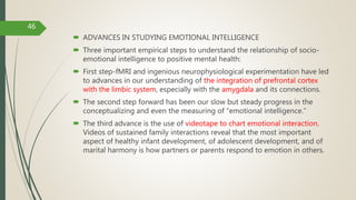  ADVANCES IN STUDYING EMOTIONAL INTELLIGENCE
 Three important empirical steps to understand the relationship of socio-
emotional intelligence to positive mental health:
 First step-fMRI and ingenious neurophysiological experimentation have led
to advances in our understanding of the integration of prefrontal cortex
with the limbic system, especially with the amygdala and its connections.
 The second step forward has been our slow but steady progress in the
conceptualizing and even the measuring of “emotional intelligence.”
 The third advance is the use of videotape to chart emotional interaction.
Videos of sustained family interactions reveal that the most important
aspect of healthy infant development, of adolescent development, and of
marital harmony is how partners or parents respond to emotion in others.
46
 