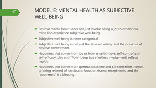 MODEL E: MENTAL HEALTH AS SUBJECTIVE
WELL-BEING
 Positive mental health does not just involve being a joy to others; one
must also experience subjective well-being.
 Subjective well-being is never categorical.
 Subjective well-being is not just the absence misery, but the presence of
positive contentment.
 Happiness that comes from joy or from unselfish love, self-control and
self-efficacy, play and “flow” (deep but effortless involvement) reflects
health.
 Happiness that comes from spiritual discipline and concentration, humor,
or being relieved of narcissistic focus on shame, resentments, and the
“poor-me's” is a blessing.
47
 