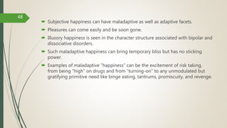  Subjective happiness can have maladaptive as well as adaptive facets.
 Pleasures can come easily and be soon gone.
 Illusory happiness is seen in the character structure associated with bipolar and
dissociative disorders.
 Such maladaptive happiness can bring temporary bliss but has no sticking
power.
 Examples of maladaptive “happiness” can be the excitement of risk taking,
from being “high” on drugs and from “turning-on” to any unmodulated but
gratifying primitive need like binge eating, tantrums, promiscuity, and revenge.
48
 