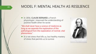 MODEL F: MENTAL HEALTH AS RESILIENCE
 In 1856, CLAUDE BERNARD, a French
physiologist imporved the understanding of
positive health when he wrote
“We shall never have a science of medicine as
long as we separate the explanation of the
pathological from the explanation of normal, vital
phenomena.”
 It is not stress that kills us, but healthy mastery
of stress that permits us to survive.
49
 
