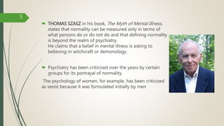 THOMAS SZASZ in his book, The Myth of Mental Illness,
states that normality can be measured only in terms of
what persons do or do not do and that defining normality
is beyond the realm of psychiatry.
He claims that a belief in mental illness is asking to
believing in witchcraft or demonology.
 Psychiatry has been criticized over the years by certain
groups for its portrayal of normality.
The psychology of women, for example, has been criticized
as sexist because it was formulated initially by men
5
 