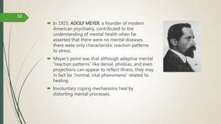  In 1925, ADOLF MEYER, a founder of modern
American psychiatry, contributed to the
understanding of mental health when he
asserted that there were no mental diseases,
there were only characteristic reaction patterns
to stress.
 Meyer's point was that although adaptive mental
“reaction patterns” like denial, phobias, and even
projections can appear to reflect illness, they may
in fact be “normal, vital phenomena” related to
healing.
 Involuntary coping mechanisms heal by
distorting mental processes.
50
 