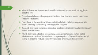  Mental illness are the outward manifestations of homeostatic struggles to
adapt to life.
 Three broad classes of coping mechanisms that humans use to overcome
stressful situations:
 First, there is the way in which an individual elicits help from appropriate
others. Namely consciously seeking social support.
 Second, there are conscious cognitive strategies that individuals intentionally
use to master stress.
 Third, there are adaptive involuntary coping mechanisms (often called
“defense mechanisms”) that distort our perception of internal and external
reality in order to reduce subjective distress, anxiety, and depression.
51
 