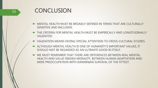 CONCLUSION
 MENTAL HEALTH MUST BE BROADLY DEFINED IN TERMS THAT ARE CULTURALLY
SENSITIVE AND INCLUSIVE.
 THE CRITERIA FOR MENTAL HEALTH MUST BE EMPIRICALLY AND LONGITUDINALLY
VALIDATED.
 VALIDATION MEANS PAYING SPECIAL ATTENTION TO CROSS-CULTURAL STUDIES.
 ALTHOUGH MENTAL HEALTH IS ONE OF HUMANITY'S IMPORTANT VALUES, IT
SHOULD NOT BE REGARDED AS AN ULTIMATE GOOD IN ITSELF.
 WE MUST REMEMBER THAT THERE ARE DIFFERENCES BETWEEN REAL MENTAL
HEALTH AND VALUE-RIDDEN MORALITY, BETWEEN HUMAN ADAPTATION AND
MERE PREOCCUPATION WITH DARWINIAN SURVIVAL OF THE FITTEST.
53
 
